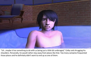 "Uh...maybe it has something to do with us being just a little bit underaged," Colby said shrugging his
shoulders. Personally, he would rather stay away from places like that. Too many vampires frequented
those places and he definitely didn't want to end up as one of them.
 