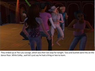 They ended up at The Lulu Lounge, which was their last stop for tonight. Tara and Scarlett were hits on the
dance floor. While Colby...well let's just say he had a thing or two to learn.
 