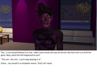 This...is my simself believe it or not. I didn't even know she was on the lot. But here she is in all of her
glory. Now, what the hell happened to you?
"The rain...the rain...I can't stop playing in it."
Great....my simself is a complete moron. That's all I need.
 
