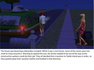 The house was becoming unbearably cramped. While it was a nice house, some of the rooms were too
small to move around in. Wanting to expand the size, the family needed to be out of the way so the
construction workers could do their job. They all decided that a vacation to Twikki Island was in order, so
they packed away their vacation clothes and headed in that direction.
 
