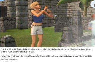 The first thing the family did when they arrived, after they booked their rooms of course, was go to the
famous Ruins where Tara made a wish.
I wish for a boyfriend, she thought mentally. If she said it out loud, it wouldn't come true. She tossed the
coin into the water.
 