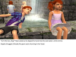 "Isn't this fun, Ang?" Ryan asked as he dipped his hand into the cool water. at the shrine.
Angela shrugged. Already the gears were churning in her head.
 