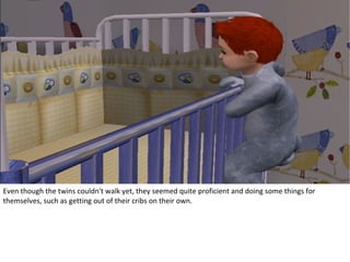 Even though the twins couldn't walk yet, they seemed quite proficient and doing some things for
themselves, such as getting out of their cribs on their own.
 