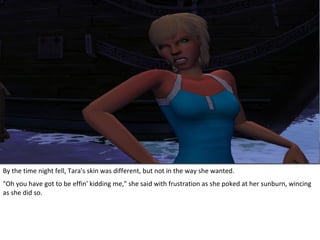By the time night fell, Tara's skin was different, but not in the way she wanted.
"Oh you have got to be effin' kidding me," she said with frustration as she poked at her sunburn, wincing
as she did so.
 