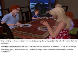 Before settling back down into their rooms that evening, the family sat down for a family meal at the hotel
restaurant.
"I think we should see about getting our own beach home next time," Trevor said. "It'd be much cheaper."
"I definitely agree," Natalie responded. "Perhaps during our next vacation, we'll have a nice vacation
home here."
 
