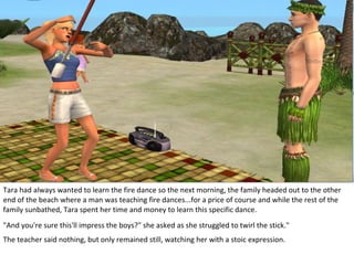 Tara had always wanted to learn the fire dance so the next morning, the family headed out to the other
end of the beach where a man was teaching fire dances...for a price of course and while the rest of the
family sunbathed, Tara spent her time and money to learn this specific dance.
"And you're sure this'll impress the boys?" she asked as she struggled to twirl the stick."
The teacher said nothing, but only remained still, watching her with a stoic expression.
 