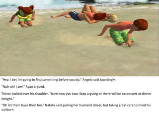 "Hey, I bet I'm going to find something before you do," Angela said tauntingly.
"Nuh-uh! I am!" Ryan argued.
Trevor looked over his shoulder. "Now now you two. Stop arguing or there will be no dessert at dinner
tonight."
"Oh let them have their fun," Natalie said pulling her husband closer, but taking great care to mind his
sunburn.
 