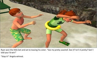 Ryan won the little bet and set to teasing his sister. "See my pretty seashell. See it? Isn't it pretty? See! I
told you I'd win!"
"Stop it!" Angela whined.
 