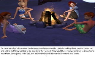 On their last night of vacation, the Emerson family sat around a campfire talking about the fun they'd had
and all the stuff they wanted to do next time they visited. They would have many memories to bring home
with them, some good, some bad. But each memory was to be treasured for it was theirs.
 