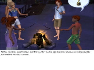 As they held their marshmellows over the fire, they made a pact that their future generations would be
able to come here as a tradition.
 