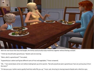 With the new house that they had bought, the family could actually enjoy mealtimes together without feeling cramped.

"I think we should build a greenhouse," Natalie said one evening.

"Mom, what's a greenhouse?" Tara asked.

"A greenhouse is where we'll grow different sorts of fruit and vegetables," Trevor answered.

"Oh..." Tara stared down at her corn before looking back up at her parents. "But why would we want a greenhouse if we can just buy buy it from
the store?"
"It's because your mother wants sparkly food that really fills you up," Trevor said, directing his teasing towards Natalie who rolled her eyes.
 