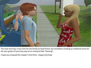 The next morning, it was time for the family to head home, but not before creating an awkward scene for
the tour guide of course by way of an innocent little "Goosing".
I hope you enjoyed this chapter! Until then...Happy Simming!
 