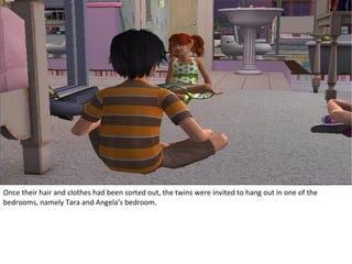 Once their hair and clothes had been sorted out, the twins were invited to hang out in one of the
bedrooms, namely Tara and Angela's bedroom.
 