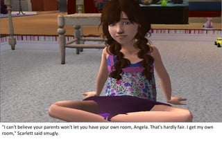 "I can't believe your parents won't let you have your own room, Angela. That's hardly fair. I get my own
room," Scarlett said smugly.
 