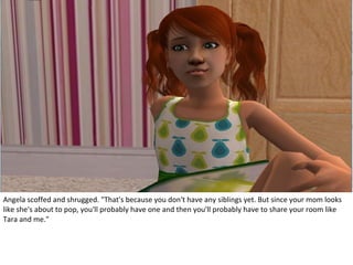 Angela scoffed and shrugged. "That's because you don't have any siblings yet. But since your mom looks
like she's about to pop, you'll probably have one and then you'll probably have to share your room like
Tara and me."
 