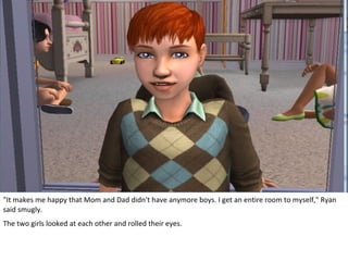 "It makes me happy that Mom and Dad didn't have anymore boys. I get an entire room to myself," Ryan
said smugly.
The two girls looked at each other and rolled their eyes.
 