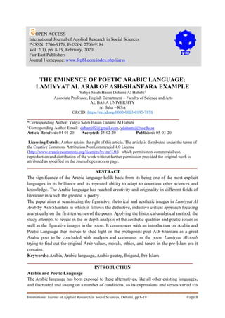 International Journal of Applied Research in Social Sciences, Dahami, pp 8-19 Page 8
THE EMINENCE OF POETIC ARABIC LANGUAGE:
LAMIYYAT AL ARAB OF ASH-SHANFARA EXAMPLE
Yahya Saleh Hasan Dahami Al Hababi1
1
Associate Professor, English Department – Faculty of Science and Arts
AL BAHA UNIVERSITY
Al Baha – KSA
ORCID: https://orcid.org/0000-0003-0195-7878
_________________________________________________________________________
*Corresponding Author: Yahya Saleh Hasan Dahami Al Hababi
1
Corresponding Author Email: dahami02@gmail.com, ydahami@bu.edu.sa
Article Received: 04-01-20 Accepted: 25-02-20 Published: 05-03-20
Licensing Details: Author retains the right of this article. The article is distributed under the terms of
the Creative Commons Attribution-NonCommercial 4.0 License
(http://www.creativecommons.org/licences/by-nc/4.0/) which permits non-commercial use,
reproduction and distribution of the work without further permission provided the original work is
attributed as specified on the Journal open access page.
___________________________________________________________________________
ABSTRACT
The significance of the Arabic language holds back from its being one of the most explicit
languages in its brilliance and its repeated ability to adapt to countless other sciences and
knowledge. The Arabic language has reached creativity and originality in different fields of
literature in which the greatest is poetry.
The paper aims at scrutinizing the figurative, rhetorical and aesthetic images in Lamiyyat Al
Arab by Ash-Shanfara in which it follows the deductive, inductive critical approach focusing
analytically on the first ten verses of the poem. Applying the historical-analytical method, the
study attempts to reveal in the in-depth analysis of the aesthetic qualities and poetic issues as
well as the figurative images in the poem. It commences with an introduction on Arabia and
Poetic Language then moves to shed light on the protagonist-poet Ash-Shanfara as a great
Arabic poet to be concluded with analysis and comments on the poem Lamiyyat Al-Arab
trying to find out the original Arab values, morals, ethics, and tenets in the pre-Islam era it
contains.
Keywords: Arabia, Arabic-language, Arabic-poetry, Brigand, Pre-Islam
_________________________________________________________________________
INTRODUCTION
Arabia and Poetic Language
The Arabic language has been exposed to these alternatives, like all other existing languages,
and fluctuated and swung on a number of conditions, so its expressions and verses varied via
OPEN ACCESS
International Journal of Applied Research in Social Sciences
P-ISSN: 2706-9176, E-ISSN: 2706-9184
Vol. 2(1), pp. 8-19, February, 2020
Fair East Publishers
Journal Homepage: www.fepbl.com/index.php/ijarss
 