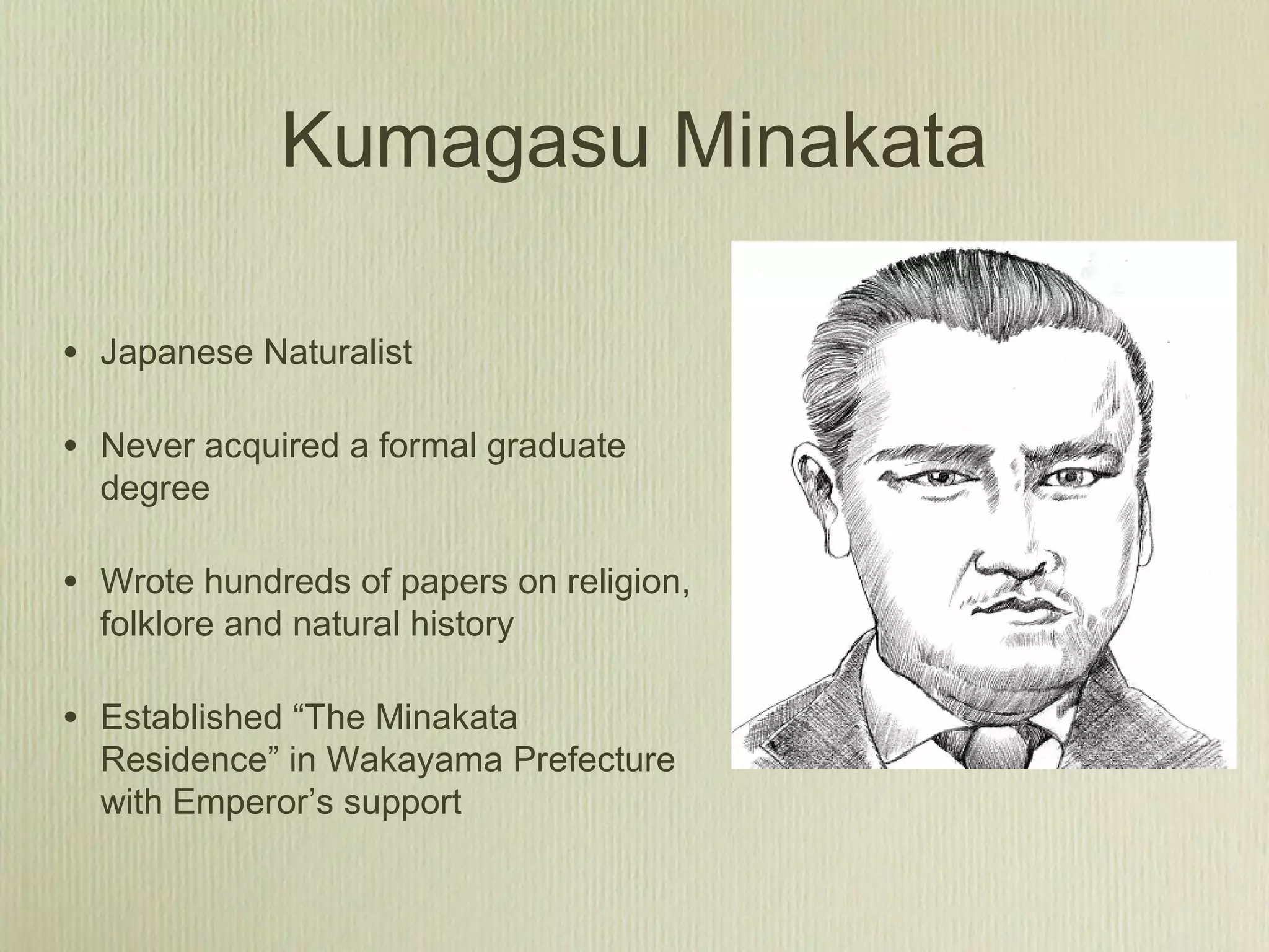 Kumagasu Minakata
• Japanese Naturalist
• Never acquired a formal graduate
degree
• Wrote hundreds of papers on religion,
folklore and natural history
• Established “The Minakata
Residence” in Wakayama Prefecture
with Emperor’s support
 