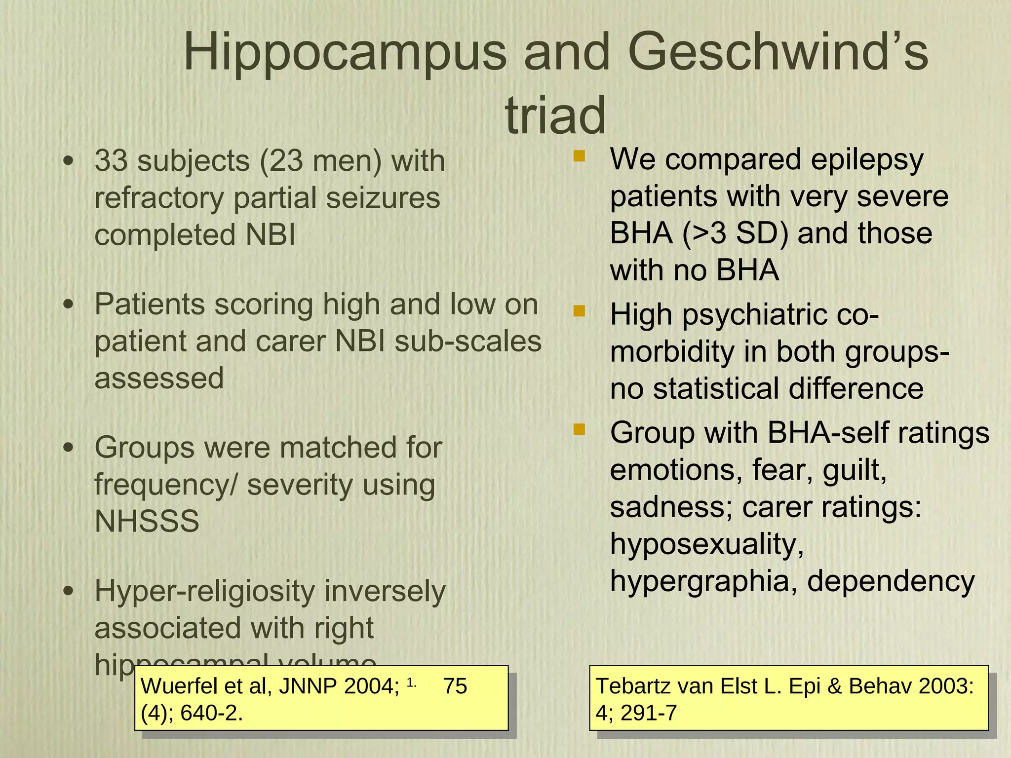 Hippocampus and Geschwind’s
triad
• 33 subjects (23 men) with
refractory partial seizures
completed NBI
• Patients scoring high and low on
patient and carer NBI sub-scales
assessed
• Groups were matched for
frequency/ severity using
NHSSS
• Hyper-religiosity inversely
associated with right
hippocampal volume
 We compared epilepsy
patients with very severe
BHA (>3 SD) and those
with no BHA
 High psychiatric co-
morbidity in both groups-
no statistical difference
 Group with BHA-self ratings
emotions, fear, guilt,
sadness; carer ratings:
hyposexuality,
hypergraphia, dependency
Wuerfel et al, JNNP 2004; 1.        
75
(4); 640-2.
Wuerfel et al, JNNP 2004; 1.        
75
(4); 640-2.
Tebartz van Elst L. Epi & Behav 2003:
4; 291-7
Tebartz van Elst L. Epi & Behav 2003:
4; 291-7
 