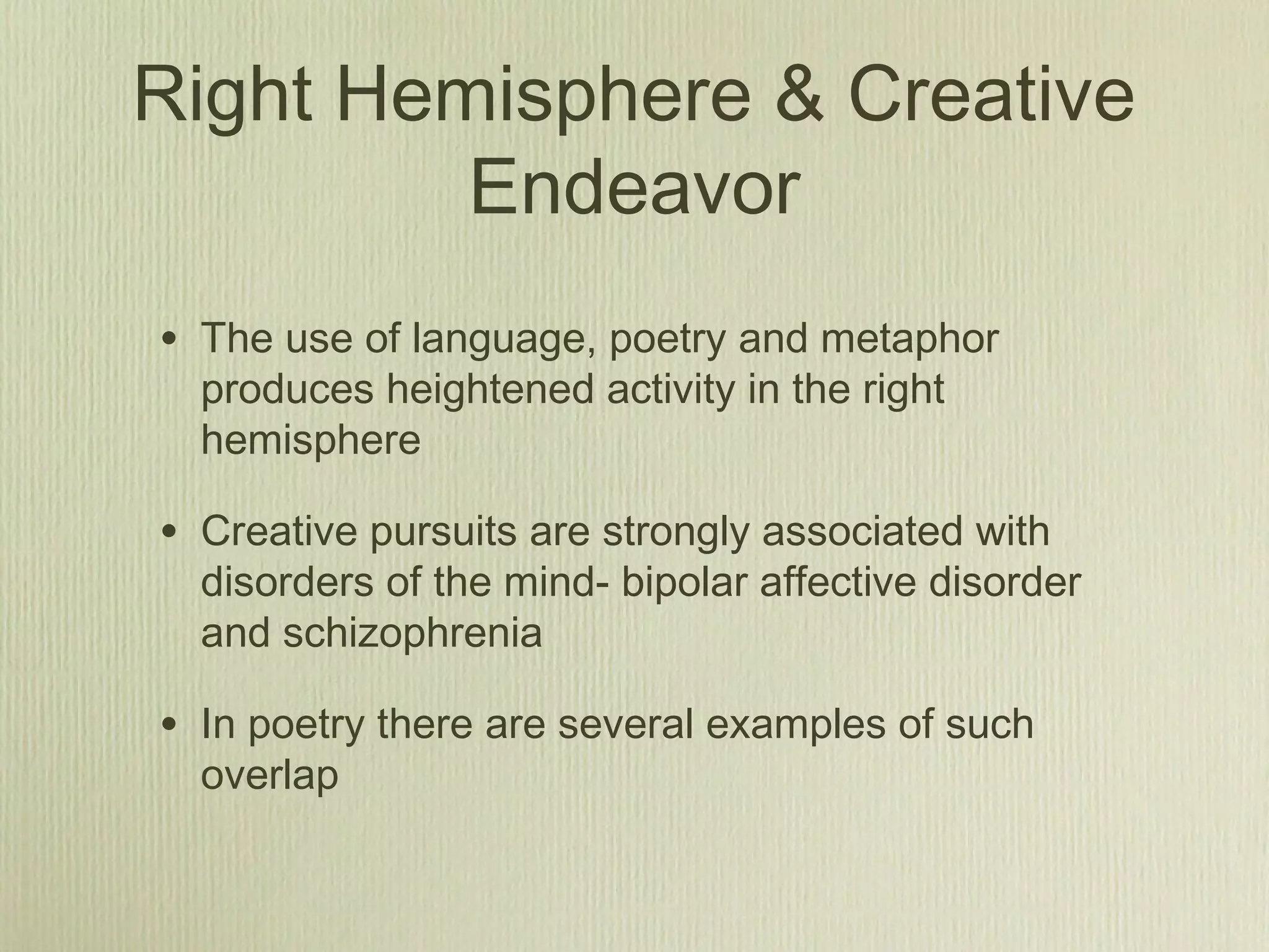Right Hemisphere & Creative
Endeavor
• The use of language, poetry and metaphor
produces heightened activity in the right
hemisphere
• Creative pursuits are strongly associated with
disorders of the mind- bipolar affective disorder
and schizophrenia
• In poetry there are several examples of such
overlap
 