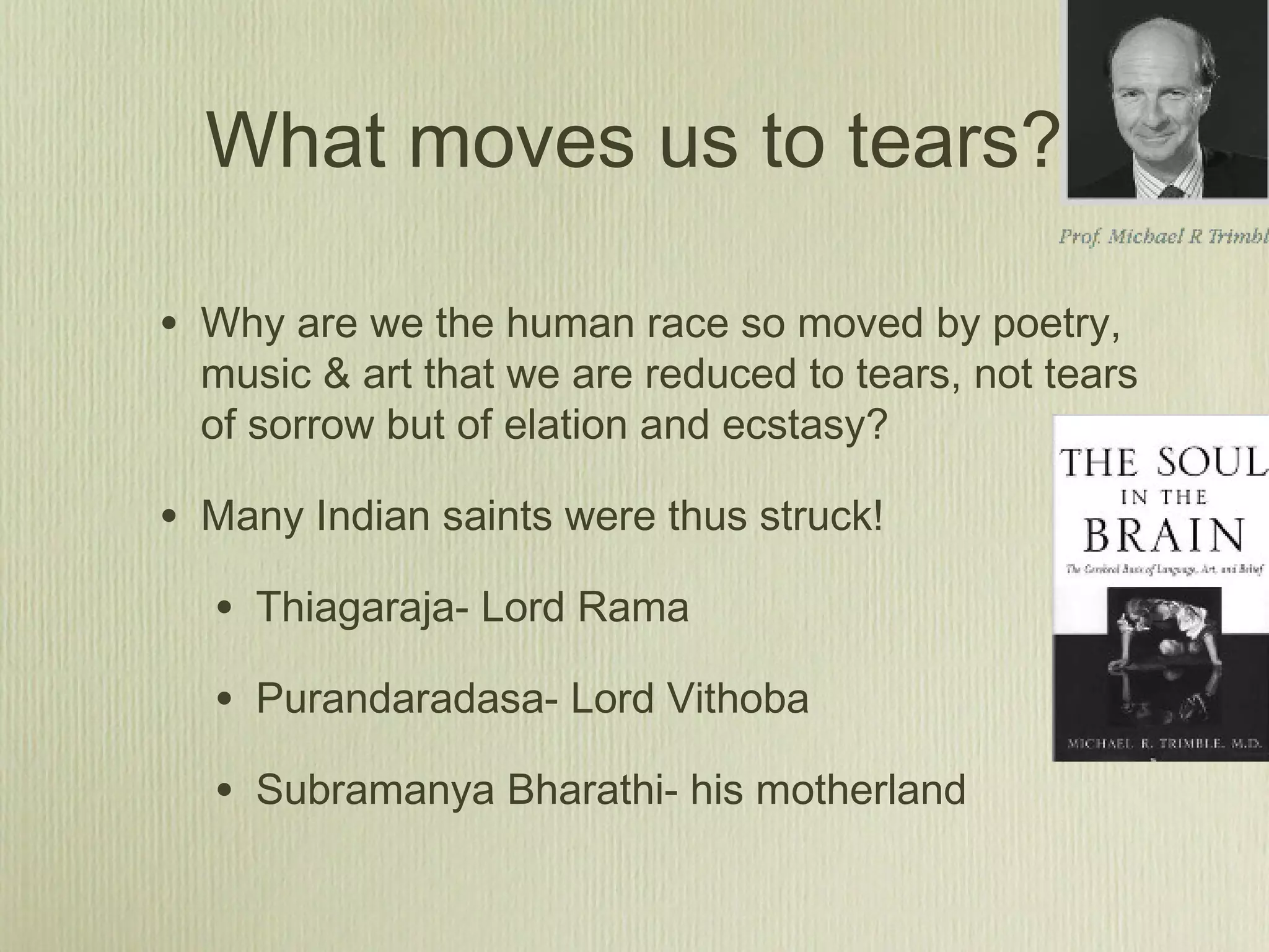 What moves us to tears?
• Why are we the human race so moved by poetry,
music & art that we are reduced to tears, not tears
of sorrow but of elation and ecstasy?
• Many Indian saints were thus struck!
• Thiagaraja- Lord Rama
• Purandaradasa- Lord Vithoba
• Subramanya Bharathi- his motherland
 