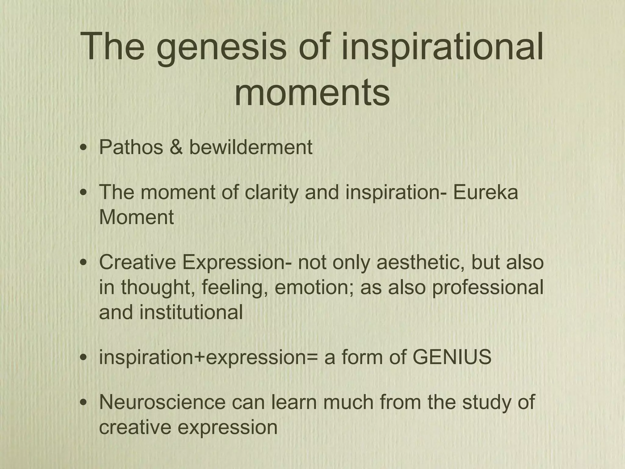 The genesis of inspirational
moments
• Pathos & bewilderment
• The moment of clarity and inspiration- Eureka
Moment
• Creative Expression- not only aesthetic, but also
in thought, feeling, emotion; as also professional
and institutional
• inspiration+expression= a form of GENIUS
• Neuroscience can learn much from the study of
creative expression
 