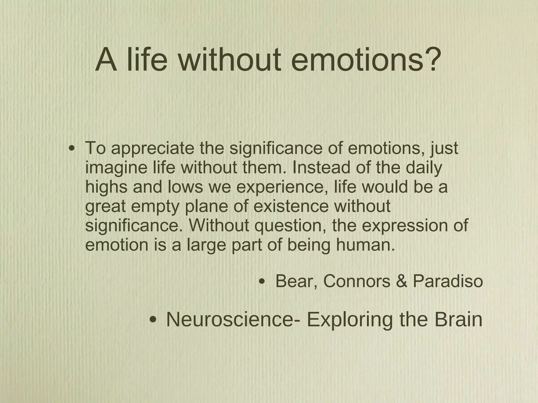 A life without emotions?
• To appreciate the significance of emotions, just
imagine life without them. Instead of the daily
highs and lows we experience, life would be a
great empty plane of existence without
significance. Without question, the expression of
emotion is a large part of being human.
• Bear, Connors & Paradiso
• Neuroscience- Exploring the Brain
 