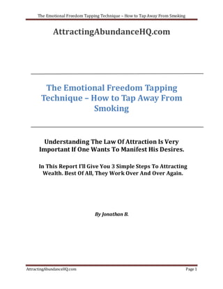 The Emotional Freedom Tapping Technique – How to Tap Away From Smoking


             AttractingAbundanceHQ.com




        The Emotional Freedom Tapping
       Technique – How to Tap Away From
                    Smoking


        Understanding The Law Of Attraction Is Very
      Important If One Wants To Manifest His Desires.

      In This Report I’ll Give You 3 Simple Steps To Attracting
        Wealth. Best Of All, They Work Over And Over Again.




                                By Jonathan B.




AttractingAbundanceHQ.com                                                     Page 1
 
