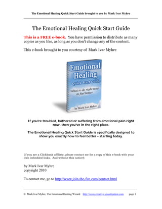 The Emotional Healing Quick Start Guide brought to you by Mark Ivar Myhre
______________________________________________________________________________



       The Emotional Healing Quick Start Guide
This is a FREE e-book. You have permission to distribute as many
copies as you like, as long as you don't change any of the content.

This e-book brought to you courtesy of Mark Ivar Myhre




   If you're troubled, bothered or suffering from emotional pain right
                   now, then you've in the right place.

   The Emotional Healing Quick Start Guide is specifically designed to
         show you exactly how to feel better - starting today.




(If you are a Clickbank affiliate, please contact me for a copy of this e-book with your
own imbedded links. And without this notice!)


by Mark Ivar Myhre
copyright 2010

To contact me, go to http://www.join-the-fun.com/contact.html

_____________________________________________________________________________________

© Mark Ivar Myhre, The Emotional Healing Wizard http://www.creative-visualization.com   page 1
 