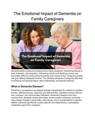 The Emotional Impact of Dementia on
Family Caregivers
Dementia exerts a profound emotional toll on family caregivers, intertwining feelings of
grief, frustration, and exhaustion. Witnessing a loved one's declining memory and
personality shifts can evoke profound sadness and a sense of loss. Caregivers grapple
with guilt, feeling inadequate at times. The relentless demands of caregiving often lead
to emotional and physical fatigue, strain relationships, and diminish self-care.
What is Dementia Disease?
Dementia is a progressive neurological disorder characterized by a decline in cognitive
function, affecting memory, reasoning, and daily activities. Symptoms include memory
loss, confusion, and communication difficulties. Alzheimer's disease is the most
common form, alongside various other types. As the condition advances, individuals
may undergo changes in personality, mood swings, and an overall decline in cognitive
abilities. Dementia significantly impacts daily life and independence, necessitating
substantial support from caregivers.
 