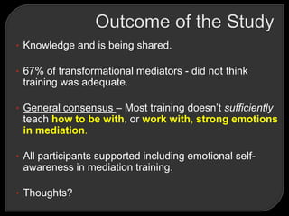 • Knowledge and is being shared.
• 67% of transformational mediators - did not think
training was adequate.
• General consensus – Most training doesn‘t sufficiently
teach how to be with, or work with, strong emotions
in mediation.
• All participants supported including emotional self-
awareness in mediation training.
• Thoughts?
 