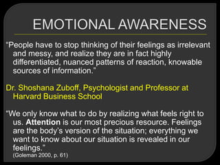 ―People have to stop thinking of their feelings as irrelevant
and messy, and realize they are in fact highly
differentiated, nuanced patterns of reaction, knowable
sources of information.‖
Dr. Shoshana Zuboff, Psychologist and Professor at
Harvard Business School
―We only know what to do by realizing what feels right to
us. Attention is our most precious resource. Feelings
are the body‘s version of the situation; everything we
want to know about our situation is revealed in our
feelings.‖
(Goleman 2000, p. 61)
 