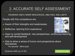 KNOWING ONE’S INNER RESOURCES, ABILITIES, AND LIMITS
People with this competence are:
 Aware of their strengths and weaknesses
 Reflective, learning from experience
 Open to candid feedback, new perspectives, continuous learning,
and self-development
 Able to show a sense of humor and perspectives about
themselves.
• The opposite – Blind spots
(Goleman 2000, pp. 61-62) Check in now
 