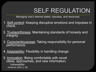 Managing one’s internal states, impulses, and resources.
1. Self-control: Keeping disruptive emotions and impulses in
check.
2. Trustworthiness: Maintaining standards of honesty and
integrity.
3. Conscientiousness: Taking responsibility for personal
performance.
4. Adaptability: Flexibility in handling change.
5. Innovation: Being comfortable with novel
ideas, approaches, and new information.
• Vulnerability
(Goleman 2000, p. 26)
 