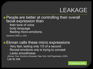  People are better at controlling their overall
facial expression than
• their tone of voice
• body language
• fleeting micro-emotions.
(Goleman 2000, p. 323)
 Ekman calls these micro expressions
• Very fast, lasting only 1/5 of a second
• Reveal emotions one is trying to conceal
• Lacks smoothness
(Ekman, Paul. Emotions Revealed. New York: Holt Paperbacks, 2003)
Lie to me
Check in now
 