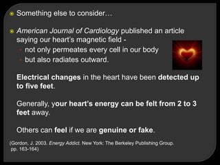  Something else to consider…
 American Journal of Cardiology published an article
saying our heart‘s magnetic field -
• not only permeates every cell in our body
• but also radiates outward.
Electrical changes in the heart have been detected up
to five feet.
Generally, your heart’s energy can be felt from 2 to 3
feet away.
Others can feel if we are genuine or fake.
(Gordon, J. 2003. Energy Addict. New York: The Berkeley Publishing Group.
pp. 163-164)
 
