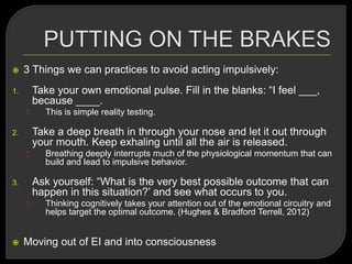  3 Things we can practices to avoid acting impulsively:
1. Take your own emotional pulse. Fill in the blanks: ―I feel ___,
because ____.
1. This is simple reality testing.
2. Take a deep breath in through your nose and let it out through
your mouth. Keep exhaling until all the air is released.
1. Breathing deeply interrupts much of the physiological momentum that can
build and lead to impulsive behavior.
3. Ask yourself: ―What is the very best possible outcome that can
happen in this situation?‘ and see what occurs to you.
1. Thinking cognitively takes your attention out of the emotional circuitry and
helps target the optimal outcome. (Hughes & Bradford Terrell, 2012)
 Moving out of EI and into consciousness
 