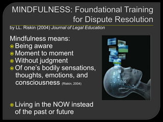 by LL. Riskin (2004) Journal of Legal Education
Mindfulness means:
 Being aware
 Moment to moment
 Without judgment
 Of one‘s bodily sensations,
thoughts, emotions, and
consciousness (Riskin, 2004)
 Living in the NOW instead
of the past or future
 