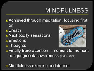 Achieved through meditation, focusing first
on
Breath
Next bodily sensations
Emotions
Thoughts
Finally Bare-attention – moment to moment
non-judgmental awareness (Riskin, 2004)
Mindfulness exercise and debrief
 