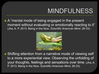  A ―mental mode of being engaged in the present
moment without evaluating or emotionally reacting to it‖
(Jha, A. P. 2013. Being in the Now. Scientific American Mind, 26-33).
 Shifting attention from a narrative mode of viewing self
to a more experiential view. Observing the unfolding of
your thoughts, feelings and sensations over time. (Jha, A.
P. 2013. Being in the Now. Scientific American Mind, 26-33).
 