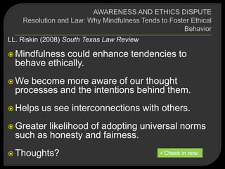 LL. Riskin (2008) South Texas Law Review
 Mindfulness could enhance tendencies to
behave ethically.
 We become more aware of our thought
processes and the intentions behind them.
 Helps us see interconnections with others.
 Greater likelihood of adopting universal norms
such as honesty and fairness.
 Thoughts? Check in now
 