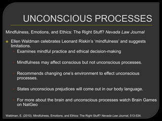 Mindfulness, Emotions, and Ethics: The Right Stuff? Nevada Law Journal
 Ellen Waldman celebrates Leonard Riskin‘s ‗mindfulness‘ and suggests
limitations.
• Examines mindful practice and ethical decision-making
• Mindfulness may affect conscious but not unconscious processes.
• Recommends changing one‘s environment to effect unconscious
processes.
• States unconscious prejudices will come out in our body language.
• For more about the brain and unconscious processes watch Brain Games
on NatGeo
Waldman, E. (2010). Mindfulness, Emotions, and Ethics: The Right Stuff? Nevada Law Journal, 513-534.
 