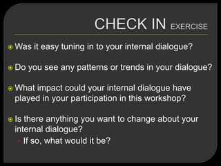  Was it easy tuning in to your internal dialogue?
 Do you see any patterns or trends in your dialogue?
 What impact could your internal dialogue have
played in your participation in this workshop?
 Is there anything you want to change about your
internal dialogue?
• If so, what would it be?
 