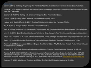 Works Cited
Cloke, K. (2001). Mediating Dangerously: The Frontiers of Conflict Resolution. San Francisco: Jossey-Bass Publishers.
Ekman, P. (2003). Emotions Revealed: Recognizing Faces and Feelings to Improve Communication and Emotional Life. New
York: Holt Paperbacks.
Goleman, D. P. (2000). Working with Emotional Intelligence. New York: Bantam Books.
Gordon, J. (2003). Energy Addict. New York: The Berkeley Publishing Group.
Hughes, M., & Bradford Terrell, J. (2012). Emotional Intelligence in Action. San Francisco: Pfeiffer.
Jha, A. P. (2013). Being in the Now. Scientific American Mind, 26-33.
Katz, N. &. (2006, November 03). Interpersonal Communication and Conflict Management Skills Workshop. Fort Lauderdale.
Lynn, A. B. (2007). Quick Emotional Intelligence Activities for Busy Managers. New York: American Management Association.
Mayer, J. D., & Caruso, D. R. (2004). Emotional Intelligence: Theory, Findings, and Implications. Psychological Inquiry, 197-215.
Riskin, L. L. (2004). Mindfulness: Foundational Training for Dispute Resolution. Journal of Legal Education, 79-90.
Riskin, L. L. (2008). Awareness and Ethics in Dispute Resolution and Law: Why Mindfulness Tends to Foster Ethical Behavior.
Texas Law Review, 493-503.
Schreier, L. S. (2002, Fall). Emotional Intelligence and Mediation Training. Conflict Resolution Quarterly, pp. 99-119.
Wachtel, T., & McCold, P. (2004). From Restorative Justice to Restorative Practices: Expanding the Paradigm. IIRP's 5th
International Conference on Conferencing, Circles and other Restorative Practices. Vancouver: International Institute for
Restorative Practices. Retrieved February 09, 2010, from What is Restorative Practices: http://www.iirp.org/whatisrp.php
Waldman, E. (2010). Mindfulness, Emotions, and Ethics: The Right Stuff? Nevada Law Journal, 513-534.
 