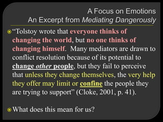 “Tolstoy wrote that everyone thinks of
changing the world, but no one thinks of
changing himself. Many mediators are drawn to
conflict resolution because of its potential to
change other people, but they fail to perceive
that unless they change themselves, the very help
they offer may limit or confine the people they
are trying to support” (Cloke, 2001, p. 41).
What does this mean for us?
 