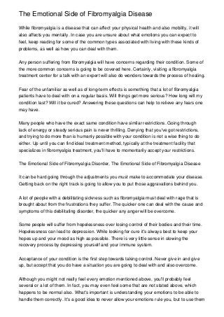 The Emotional Side of Fibromyalgia Disease

While fibromyalgia is a disease that can affect your physical health and also mobility, it will
also affects you mentally. In case you are unsure about what emotions you can expect to
feel, keep reading for some of the common types associated with living with these kinds of
problems, as well as how you can deal with them.


Any person suffering from fibromyalgia will have concerns regarding their condition. Some of
the more common concerns is going to be covered here. Certainly, visiting a fibromyalgia
treatment center for a talk with an expert will also do wonders towards the process of healing.


Fear of the unfamiliar as well as of long-term effects is something that a lot of fibromyalgia
patients have to deal with on a regular basis. Will things get more serious? How long will my
condition last? Will it be cured? Answering these questions can help to relieve any fears one
may have.


Many people who have the exact same condition have similar restrictions. Going through
lack of energy or steady serious pain is never thrilling. Denying that you've got restrictions,
and trying to do more than is humanly possible with your condition is not a wise thing to do
either. Up until you can find ideal treatment method, typically at the treatment facility that
specializes in fibromyalgia treatment, you'll have to momentarily accept your restrictions.


The Emotional Side of Fibromyalgia Disorder, The Emotional Side of Fibromyalgia Disease


It can be hard going through the adjustments you must make to accommodate your disease.
Getting back on the right track is going to allow you to put those aggravations behind you.


A lot of people with a debilitating sickness such as fibromyalgia must deal with rage that is
brought about from the frustrations they suffer. The quicker one can deal with the cause and
symptoms of this debilitating disorder, the quicker any anger will be overcome.


Some people will suffer from hopelessness over losing control of their bodies and their time.
Hopelessness can lead to depression. While looking for cure it's always best to keep your
hopes up and your mood as high as possible. There is very little sense in slowing the
recovery process by depressing yourself and your immune system.


Acceptance of your condition is the first step towards taking control. Never give in and give
up, but accept that you do have a situation you are going to deal with and also overcome.


Although you might not really feel every emotion mentioned above, you'll probably feel
several or a lot of them. In fact, you may even feel some that are not stated above, which
happens to be normal also. What's important is understanding your emotions to be able to
handle them correctly. It's a good idea to never allow your emotions rule you, but to use them
 