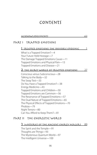 Contents

    Acknowledgements                              xiii

Part I  Trapped Emotions
    1  Trapped Emotions: The Invisible Epidemic     1
    What is a Trapped Emotion?—4
    Your Future Held Hostage—7
    The Damage Trapped Emotions Cause—11
    Trapped Emotions and Physical Pain—13
    Trapped Emotions and Disease—21
    2  The Secret World of Trapped Emotions       27
    Conscious versus Subconscious—28
    Talking to the Body—32
    The Sway Test—33
    Do You Have a Trapped Emotion?—38
    Energy Medicine—43
    Trapped Emotions and Children—50
    Trapped Emotions are Common—56
    The Resonance of Trapped Emotions—57
    The Dual Nature of Trapped Emotions—65
    The Physical Effects of Trapped Emotions—70
    Phobias—79
    Night Terrors—80
    Can You Afford to Keep Them?—81

Part II  The Energetic World
    3 Mysteries of the Ancient Energy Healers     89
    The Spirit and the Temple—91
    Thoughts are Things—93
    The Mysterious Quantum World—97
    The Intelligent Universe—100

                         ix
 
