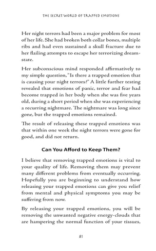 The Secret World of Trapped Emotions



Her night terrors had been a major problem for most
of her life. She had broken both collar bones, multiple
ribs and had even sustained a skull fracture due to
her flailing attempts to escape her terrorizing dream-
state.
Her subconscious mind responded affirmatively to
my simple question, “Is there a trapped emotion that
is causing your night terrors?” A little further testing
revealed that emotions of panic, terror and fear had
become trapped in her body when she was five years
old, during a short period when she was experiencing
a recurring nightmare. The nightmare was long since
gone, but the trapped emotions remained.
The result of releasing these trapped emotions was
that within one week the night terrors were gone for
good, and did not return.

         Can You Afford to Keep Them?

I believe that removing trapped emotions is vital to
your quality of life. Removing them may prevent
many different problems from eventually occurring.
Hopefully you are beginning to understand how
releasing your trapped emotions can give you relief
from mental and physical symptoms you may be
suffering from now.
By releasing your trapped emotions, you will be
removing the unwanted negative energy-clouds that
are hampering the normal function of your tissues,


                           81
 