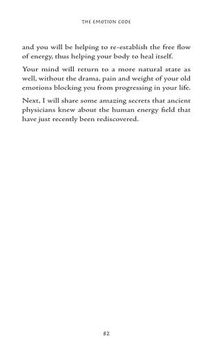 The Emotion Code



and you will be helping to re-establish the free flow
of energy, thus helping your body to heal itself.
Your mind will return to a more natural state as
well, without the drama, pain and weight of your old
emotions blocking you from progressing in your life.
Next, I will share some amazing secrets that ancient
physicians knew about the human energy field that
have just recently been rediscovered.




                         82
 