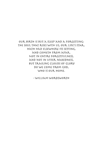 Our birth is but a sleep and a forgetting:
the soul that rises with us, our life’s star,
      hath had elsewhere its setting,
         and cometh from afar.
       Not in entire forgetfulness,
       and not in utter nakedness,
       but trailing clouds of glory
          do we come from God,
             who is our home.

          - William Wordsworth
 